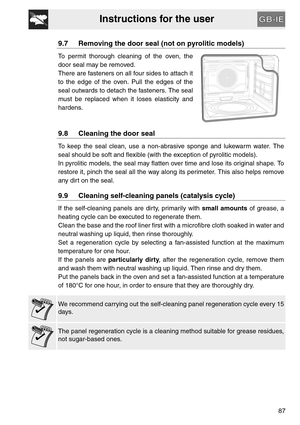Page 35Instructions for the user
87
9.7 Removing the door seal (not on pyrolitic models)
To permit thorough cleaning of the oven, the
door seal may be removed.
There are fasteners on all four sides to attach it
to the edge of the oven. Pull the edges of the
seal outwards to detach the fasteners. The seal
must be replaced when it loses elasticity and
hardens.
9.8 Cleaning the door seal
To keep the seal clean, use a non-abrasive sponge and lukewarm water. The
seal should be soft and flexible (with the exception...