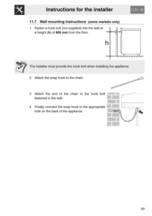 Page 47Instructions for the installer
99
11.7 Wall mounting instructions  (some markets only)
1 Fasten a hook bolt (not supplied) into the wall at
a height (h) of 800 mm from the floor.
The installer must provide the hook bolt when installing the appliance.
2 Attach the snap hook to the chain.
3 Attach the end of the chain to the hook bolt
fastened in the wall.
4 Finally, connect the snap hook to the appropriate
hole on the back of the appliance. 