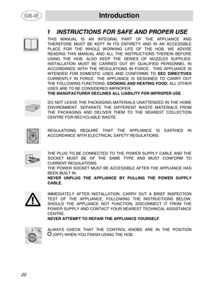 Page 2 Introduction 
 
20 
1 INSTRUCTIONS FOR SAFE AND PROPER USE 
 THIS MANUAL IS AN INTEGRAL PART OF THE APPLIANCE AND 
THEREFORE MUST BE KEPT IN ITS ENTIRETY AND IN AN ACCESSIBLE 
PLACE FOR THE WHOLE WORKING LIFE OF THE HOB. WE ADVISE 
READING THIS MANUAL AND ALL THE INSTRUCTIONS THEREIN BEFORE 
USING THE HOB. ALSO KEEP THE SERIES OF NOZZLES SUPPLIED. 
INSTALLATION MUST BE CARRIED OUT BY QUALIFIED PERSONNEL IN 
ACCORDANCE WITH THE REGULATIONS IN FORCE.  THIS APPLIANCE IS 
INTENDED FOR DOMESTIC USES AND...