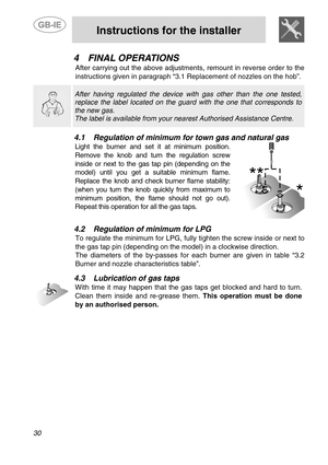 Page 12 
 
Instructions for the installer 
  
30   
4 FINAL OPERATIONS 
After carrying out the above adjustments, remount in reverse order to the 
instructions given in paragraph “3.1 Replacement of nozzles on the hob”. 
  
 
 After having regulated the device with gas other than the one tested, 
replace the label located on the guard with the one that corresponds to 
the new gas. 
The label is available from your nearest Authorised Assistance Centre.   
 
4.1 Regulation of minimum for town gas and natural gas...