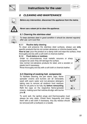 Page 15 
 
Instructions for the user  
 
33   
6 CLEANING AND MAINTENANCE 
 
 
Before any intervention, disconnect the appliance from the mains. 
 
 
Never use a steam jet to clean the appliance. 
 
6.1 Cleaning the stainless steel 
 
 To keep stainless steel in good condition it should be cleaned regularly 
after use. Let it cool first. 
6.1.1 Routine daily cleaning 
To clean and preserve the stainless steel surfaces, always use only 
specific products that do not contain abrasives or chlorine-based acids....