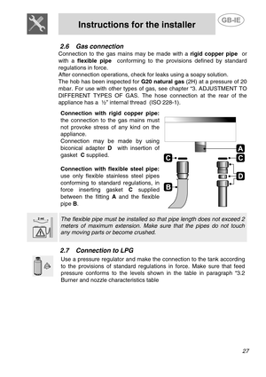Page 9 
 
Instructions for the installer  
 
27 
2.6 Gas connection 
Connection to the gas mains may be made with a rigid copper pipe  or 
with a flexible pipe  conforming to the provisions defined by standard 
regulations in force.  
After connection operations, check for leaks using a soapy solution.  
The hob has been inspected for G20 natural gas (2H) at a pressure of 20 
mbar. For use with other types of gas, see chapter “3. ADJUSTMENT TO 
DIFFERENT TYPES OF GAS. The hose connection at the rear of the...
