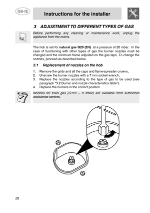Page 10 
 
Instructions for the installer 
  
28   
3 ADJUSTMENT TO DIFFERENT TYPES OF GAS  
  
Before performing any cleaning or maintenance work, unplug the 
appliance from the mains. 
   
  The hob is set for natural gas G20 (2H)  at a pressure of 20 mbar.  In the 
case of functioning with other types of gas the burner nozzles must be
changed and the minimum flame adjusted on the gas taps. To change the 
nozzles, proceed as described below. 
   
  
3.1 Replacement of nozzles on the hob    
  1.  Remove the...