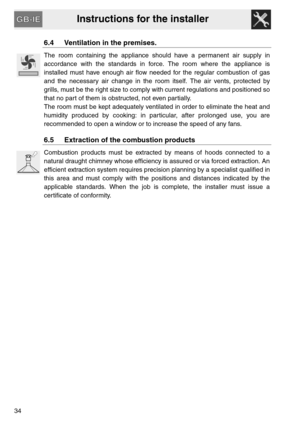 Page 14Instructions for the installer
34
6.4 Ventilation in the premises.
The room containing the appliance should have a permanent air supply in
accordance with the standards in force. The room where the appliance is
installed must have enough air flow needed for the regular combustion of gas
and the necessary air change in the room itself. The air vents, protected by
grills, must be the right size to comply with current regulations and positioned so
that no part of them is obstructed, not even partially.
The...