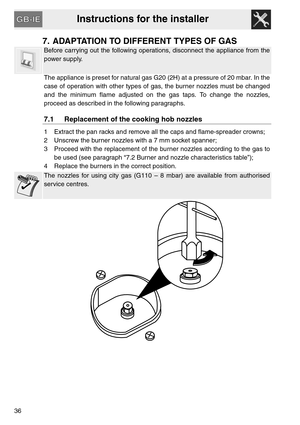 Page 16Instructions for the installer
36
7. ADAPTATION TO DIFFERENT TYPES OF GAS
Before carrying out the following operations, disconnect the appliance from the
power supply.
The appliance is preset for natural gas G20 (2H) at a pressure of 20 mbar. In the
case of operation with other types of gas, the burner nozzles must be changed
and the minimum flame adjusted on the gas taps. To change the nozzles,
proceed as described in the following paragraphs.
7.1 Replacement of the cooking hob nozzles
1 Extract the pan...