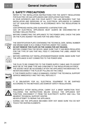 Page 4General instructions
24
2. SAFETY PRECAUTIONS
REFER TO THE INSTALLATION INSTRUCTIONS FOR THE SAFETY REGULATIONS
FOR ELECTRIC OR GAS APPLIANCES AND VENTILATION FUNCTIONS.
IN YOUR INTERESTS AND FOR YOUR SAFETY THE LAW REQUIRES THAT THE
INSTALLATION AND SERVICING OF ALL ELECTRICAL APPLIANCES IS CARRIED
OUT BY QUALIFIED PERSONNEL IN ACCORDANCE WITH THE REGULATIONS IN
FORCE.
OUR APPROVED INSTALLERS GUARANTEE A SATISFACTORY JOB.
GAS OR ELECTRICAL APPLIANCES MUST ALWAYS BE DISCONNECTED BY
SUITABLY SKILLED...