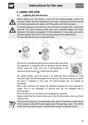 Page 7Instructions for the user
27
4. USING THE HOB
4.1 Lighting the hob burners
Before lighting the hob burners, check that the flame-spreader crowns are
correctly in place with their respective burner caps, making sure that the holes A
in the flame-spreaders are aligned with the igniters and thermocouples.
To prevent damage to the work top, the hob comes complete with a raised pan
stand H. This must be placed under pans with a diameter bigger than those
indicated in the table in paragraph 4.3 Pan diameters....