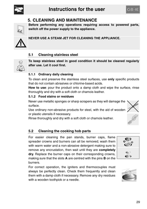 Page 9Instructions for the user
29
5. CLEANING AND MAINTENANCE
Before performing any operations requiring access to powered parts,
switch off the power supply to the appliance.
NEVER USE A STEAM JET FOR CLEANING THE APPLIANCE.
5.1 Cleaning stainless steel
To keep stainless steel in good condition it should be cleaned regularly
after use. Let it cool first.
5.1.1 Ordinary daily cleaning
To clean and preserve the stainless steel surfaces, use only specific products
that do not contain abrasives or chlorine-based...