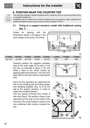 Page 10Instructions for the installer
30
6. POSITION NEAR THE COUNTER TOP
The following operation requires building and/or carpentry work so must be carried out by
a competent tradesman.
Installation can be carried out on various materials such as masonry, metal, solid wood or
plastic laminated wood as long as they are heat resistant (T 90°C).
6.1 Fixing to a support structure model with traditional casing
(fig. 1)
Create an opening with the
dimensions shown in the figure in the
work surface of the piece of...