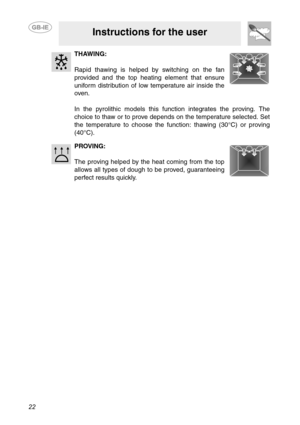 Page 2022
Instructions for the user
THAWING:
Rapid thawing is helped by switching on the fan
provided and the top heating element that ensure
uniform distribution of low temperature air inside the
oven.
In the pyrolithic models this function integrates the proving. The
choice to thaw or to prove depends on the temperature selected. Set
the temperature to choose the function: thawing (30°C) or proving
(40°C).
PROVING:
The proving helped by the heat coming from the top
allows all types of dough to be proved,...