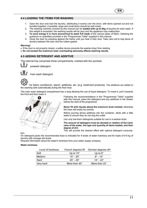 Page 12                               EN  
 11 
 
4.4 LOADING THE ITEMS FOR WASHING 
 1.  Open  the  door  and  load  the  laundry,  distributing   it  evenly  over  the  drum,  with  items  opened  out  and  not 
bundled together; if possible, large and small item s should be well mixed. 
2.  The washing machine covered by this manual can b e loaded with up to 6kg  of laundry for each wash. If 
this weight is exceeded, the washing results will b e poor and the appliance may malfunction. 
3.  To  save  energy...
