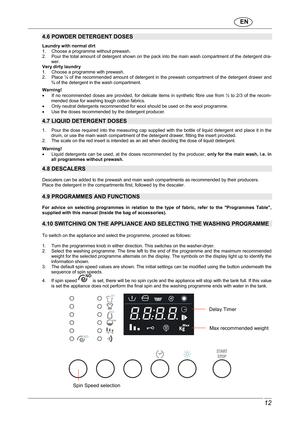 Page 13                               EN  
 12 
 
4.6 POWDER DETERGENT DOSES   Laundry with normal dirt  
1.     Choose a programme without prewash.  
2.     Pour the total amount of detergent shown on the pack into the main wash compartment of the dete rgent dra-
wer. 
Very dirty laundry 
1.     Choose a programme with prewash. 
2.     Place ¼ of the recommended amount of deterge nt in the prewash compartment of the detergent drawer and 
¾ of the detergent in the wash compartment. 
 Warning!         If  no...