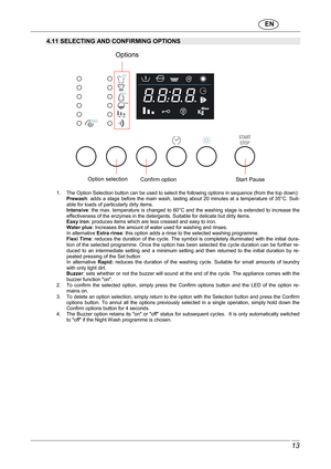 Page 14                               EN  
 13 
 
4.11 SELECTING AND CONFIRMING OPTIONS 
        
 
     
 1.  The Option Selection button can be used to selec t the following options in sequence (from the top down): 
Prewash :  adds  a  stage  before  the  main  wash,  lasting  about  20  minutes  at  a  temperature  of  35°C.  Suit-
able for loads of particularly dirty items.  
Intensive :  the  max.  temperature  is changed  to  60°C  and  the  w ashing stage  is extended  to  increase  the 
effectiveness of...