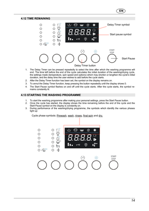 Page 15                               EN  
 14 
 
4.12 TIME REMAINING 
 
 
   
1.  The  Delay  Timer  can  be  pressed  repeatedly  to  sel ect  the  time  after  which  the  washing  programme  will 
end.  The  time  left  before  the  end  of  the  cycle  calc ulates  the  initial  duration  of  the  washing/drying  cycle, 
the settings made (temperature, spin speed and opti ons) which may shorten or lengthen the cycles initial 
duration, and the delay time the user wishes to add  before the cycle starts. 
2....