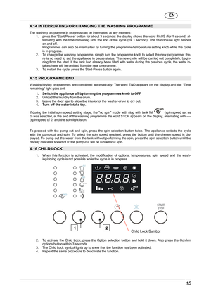 Page 16                               EN  
 15 
 
4.14 INTERRUPTING OR CHANGING THE WASHING PROGRAMME  The washing programme in progress can be interrupted at any moment: 
1.  press the “Start/Pause” button for about 3 secon ds: the display shows the word PAUS (for 1 second)  al-
ternating  with  the  time  remaining  until  the  end  of  the  cycle  (for  1  second).  The  Start/Pause  light  flashes 
on and off.  
Programmes can also be interrupted by turning the p rogramme/temperature setting knob while the...