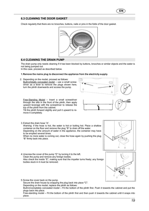 Page 20                               EN  
 19 
 
6.3 CLEANING THE DOOR GASKET 
  
Check regularly that there are no brooches, buttons, nails or pins in the folds of the door gasket. 
 
 
6.4 CLEANING THE DRAIN PUMP   The drain pump only needs cleaning if it has been b locked by buttons, brooches or similar objects and the water is 
not being pumped out.  
In this case, proceed as described below.    
1. Remove the mains plug to disconnect the applianc e from the electricity supply. 
 
2.  Depending on the...