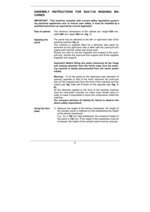 Page 26   
4
ASSEMBLY	 INSTRUCTIONS	 FOR	 BUILTIN	 WASHING	 MA 
CHINES	
 
IMPORTANT	#This	 machine	 complies	 with	 current	 safety	 regulatio ns	 govern
ing	 electrical	 appliances	 and,	 to	 ensure	 user	 safet y,	 it	 must	 be	 installed	 by	 a	
qualified	technician	as	required	by	current	legisla tion	
	 
Size	of	cabinet		 The minimum dimensions of the cabinet are: height
820	mm,
width 600	mm,depth 584	mm( fig.	1 ).
 
	 
Applying	the	
panel
 
The panel may be attached to the left#...