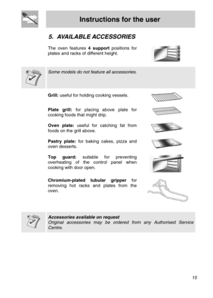 Page 13
Instructions for the user 
  
5. AVAILABLE ACCESSORIES 
 
The oven features 4 support positions for 
plates and racks of different height. 
   
  
 Some models do not feature all accessories.  
  Grill: useful for holding cooking vessels.   
Plate grill: for placing above plate for 
cooking foods that might drip.  
 
Oven plate: useful for catching fat from 
foods on the grill above.   
Pastry plate: for baking cakes, pizza and 
oven desserts.   
Top guard: suitable for preventing 
overheating of the...