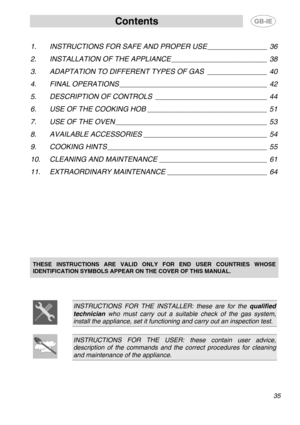 Page 1
Contents  
 
1. INSTRUCTIONS FOR SAFE AND PROPER USE _______________ 36 
2. INSTALLATION OF THE APPLIANCE ________________________ 38 
3. ADAPTATION TO DIFFERENT TYPES OF GAS _______________ 40 
4. FINAL OPERATIONS _____________________________________ 42 
5. DESCRIPTION OF CONTROLS ____________________________ 44 
6. USE OF THE COOKING HOB ______________________________ 51 
7. USE OF THE OVEN ______________________________________ 53 
8. AVAILABLE ACCESSORIES _______________________________ 54 
9....