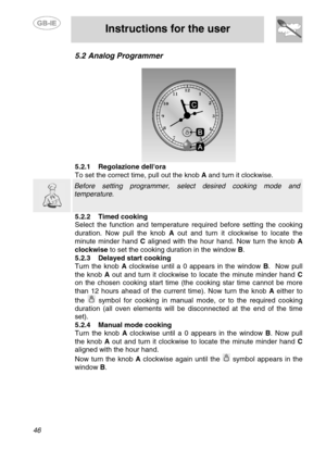 Page 12
 
 
Instructions for the user 
 
46 
5.2  Analog Programmer 
 
 5.2.1  Regolazione dellora 
To set the correct time, pull out the knob  A and turn it clockwise.  
  
 Before setting programmer, select desired cooking mode and 
temperature.  
5.2.2  Timed cooking 
Select the function and temperature  required before setting the cooking 
duration. Now pull the knob  A out and turn it clockwise to locate the 
minute minder hand  C aligned with the hour hand. Now turn the knob  A 
clockwise  to set the...