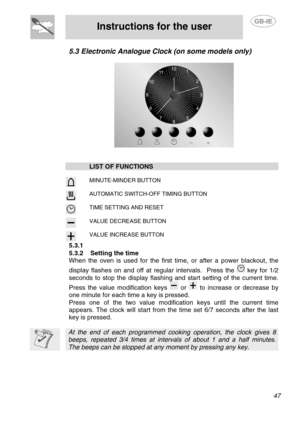 Page 13
 
Instructions for the user  
  
5.3 Electronic Analogue Clock (on some models only) 
 
   
 
  LIST OF FUNCTIONS    
  
 MINUTE-MINDER BUTTON 
  
 AUTOMATIC SWITCH-OFF TIMING BUTTON 
  
 TIME SETTING AND RESET 
  
 VALUE DECREASE BUTTON 
  VALUE INCREASE BUTTON 
5.3.1   
5.3.2  Setting the time 
When the oven is used for the first time, or after a power blackout, the 
display flashes on and off at regular intervals.  Press the 
 key for 1/2 
seconds to stop the display flashing a nd start setting of...