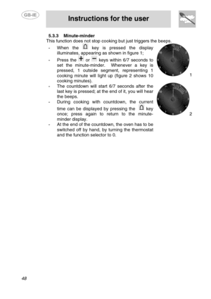 Page 14
 
 
Instructions for the user 
 
48 
5.3.3  Minute-minder 
This function does not stop cookin g but just triggers the beeps. 
- When the  key is pressed the display 
illuminates, appearing as shown in figure 1; 
-  Press the  or  keys within 6/7 seconds to 
set the minute-minder.  Whenever a key is 
pressed, 1 outside segment, representing 1 
cooking minute will light up (figure 2 shows 10 
cooking minutes). 
-  The countdown will start 6/7 seconds after the 
last key is pressed; at the end of it, you...