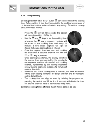 Page 15
 
Instructions for the user  
  
5.3.4 Programming 
 
Cooking duration time:  the 2nd button  can be used to set the cooking 
time. Before setting it, turn the thermostat to the cooking temperature of 
choice and the function selector knob to any setting.  To set the cooking 
time, proceed as follows: 
 
-  Press the  key for 1/2 seconds; the pointer 
will move to position 12 (Fig. 1). 
-  Use the  and  keys to set the cooking time; 
whenever the 
 key is pressed, 1 minute will 
be added to the cooking...