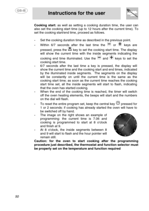 Page 16
 
 
Instructions for the user 
 
50 
Cooking start:  as well as setting a cooking duration time, the user can 
also set the cooking start time (up to 12 hours after the current time). To 
set the cooking start/end time, proceed as follows. 
 
-  Set the cooking duration time as described in the previous point. 
- Within 6/7 seconds after the last time the  or  keys are 
pressed, press the 
 key to set the cooking start time. The display 
will show the current time with the inside segments indicating the...