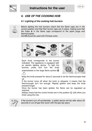 Page 17
 
Instructions for the user  
  
6. USE OF THE COOKING HOB 
 
6.1  Lighting of the cooking hob burners 
  
  
 Before lighting the hob burners check  that the flame caps are in the 
correct position and that their burner caps are in place, making sure that 
the holes A in the flame caps correspond to the spark plugs and 
thermocouples. 
Grid  B should be used with Chinese woks.   
 
  
  Each knob corresponds to the burner 
indicated. The appliance is equipped with 
an electric lighting device. To light...