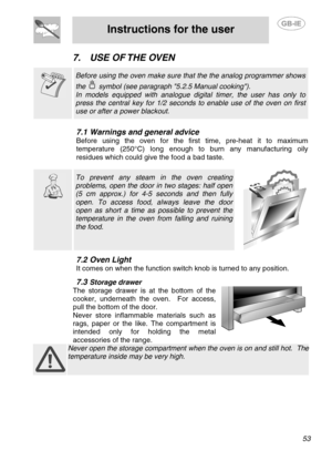 Page 19
 
Instructions for the user  
  
7.  USE OF THE OVEN   
 
 Before using the oven make sure that the the analog programmer shows 
the  symbol (see paragraph 5.2.5 Manual cooking). 
In models equipped with analogue digital timer, the user has only to 
press the central key for 1/2 seconds to enable use of the oven on first 
use or after a power blackout.   
7.1  Warnings and general advice 
Before using the oven for the first time, pre-heat it to maximum 
temperature (250°C) long enough to burn any...