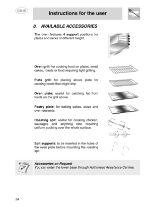 Page 20
 
 
Instructions for the user 
 
54 
8.  AVAILABLE ACCESSORIES 
 
The oven features  4 support positions for 
plates and racks of different height. 
   Oven grill:  for cooking food on plates, small 
cakes, roasts or food requiring light grilling. 
   
Plate grill:  for placing above plate for 
cooking foods that might drip. 
   
Oven plate:  useful for catching fat from 
foods on the grill above. 
   
Pastry plate:  for baking cakes, pizza and 
oven desserts. 
   
Roasting spit:  useful for cooking...