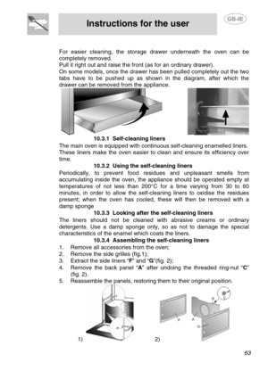 Page 29
 
Instructions for the user  
  
 
For easier cleaning, the storage drawer underneath the oven can be
completely removed. 
Pull it right out and raise the front (as for an ordinary drawer). 
On some models, once the drawer has been pulled completely out the two
tabs have to be pushed up as shown in the diagram, after which the
drawer can be removed from the appliance. 
                  10.3.1 Self-cleaning liners 
  The main oven is equipped with continuous self-cleaning enamelled liners. 
These liners...