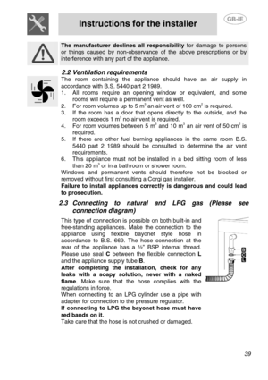 Page 5
 
Instructions for the installer  
  
 
The manufacturer declines all responsibility for damage to persons 
or things caused by non-observance  of the above prescriptions or by 
interference with any part of the appliance.   
2.2 Ventilation requirements 
 
The room containing the appliance should have an air supply in 
accordance with B.S. 5440 part 2 1989. 
1.   All rooms require an opening window or equivalent, and some 
rooms will require a permanent vent as well. 
2.  For room volumes up to 5 m3 an...