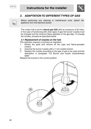 Page 6
 
 
Instructions for the installer 
 
40 
3.  ADAPTATION TO  DIFFERENT TYPES  OF  GAS   
  
 Before performing any cleaning or maintenance work, detach the 
appliance from the electrical socket. 
 The cooker hob is set for natural gas G20  (2H) at a pressure of 20 mbar. 
In the case of functioning with other types of gas the burner nozzles must 
be changed and the minimum flame adjusted on the gas taps. To change 
the nozzles, proceed as described below. 
 
3.1  Replacement of nozzles on the hob 
This...
