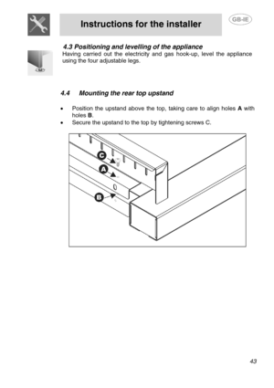 Page 9
 
Instructions for the installer  
  
4.3 Positioning and levelling of the appliance 
 
Having carried out the electricity and  gas hook-up, level the appliance 
using the four adjustable legs. 
 
 
  4.4  Mounting the rear top upstand 
   
  •  Position the upstand above the top, taking care to align holes  A with 
holes  B. 
•  Secure the upstand to the top by tightening screws C. 
   
  
  
43  