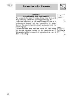 Page 11
 
 Instructions for the user 
 
38 
 
Important 
(in models with flush controls only) 
To access to the control knobs simply press them and 
they will spring out into the  operating position (fig. A). 
They must remain out in this  position while the oven is in 
operation to prevent them from  overheating. To return 
them to the retrected position, simply press down until the 
catch engages. 
To open the oven door, press the handle and it will spring 
out into the operating position (fig. B). It must...