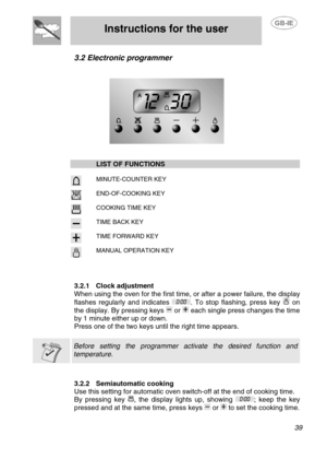 Page 12
 
Instructions for the user 
 
 
 39 
3.2 Electronic programmer 
 
 
  
 
  LIST OF FUNCTIONS    
   MINUTE-COUNTER KEY  
   END-OF-COOKING KEY  
   COOKING TIME KEY  
   TIME BACK KEY  
   TIME FORWARD KEY  
  MANUAL OPERATION KEY 
 
 
 
3.2.1  Clock adjustment 
When using the oven for the first time, or after a power failure, the display 
flashes regularly and indicates 
. To stop flashing, press key  on 
the display. By pressing keys 
 or  each single press changes the time 
by 1 minute either up or...