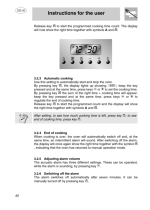 Page 13
 
 Instructions for the user 
 
40 
Release key  to start the programmed cooking time count. The display 
will now show the right time together with symbols  A and 
. 
 
 
  
 
3.2.3  Automatic cooking 
Use this setting to automatically start and stop the oven. 
By pressing key , the display lights up showing ; keep the key 
pressed and at the same time, press keys 
 or  to set the cooking time. 
By pressing key  the sum of the right time + cooking time will appear; 
keep the key pressed and at the same...