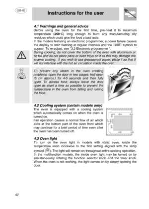 Page 15
 
 Instructions for the user 
 
42 
4.1  Warnings and general advice 
Before using the oven for the first time, pre-heat it to maximum 
temperature ( 250°C) long enough to burn any manufacturing oily 
residues which could give the food a bad taste. 
In the models featuring an electronic programmer, a power failure causes 
the display to start flashing at regular intervals and the 
 symbol to 
appear. To re-adjust, see 3.2 Electronic programmer . 
 
 During cooking, do not cover the bo ttom of the oven...