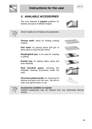 Page 16
 
Instructions for the user 
 
 
 43 
5. AVAILABLE ACCESSORIES 
 
The oven features  4 support positions for 
shelves and pans of different height. 
   
  
 Some models do not feature all accessories.  
  Chrome shelf:  useful for holding cooking 
vessels. 
  
Grill mesh:  for placing above grill pan to 
allow juices to drip into pan below  . 
 
 
Roasting/Grill pan:  to be used for roasting 
or grilling. 
  
Enamel tray:  for baking cakes, pizza and 
oven desserts. 
  
Roof liner/Grill guard:  removing...