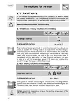 Page 17
 
 Instructions for the user 
 
44 
6. COOKING HINTS  
 
 In fan-assisted mode preheating should be carried out at 30/40°C above 
the cooking temperature. This considerably shortens cooking times and 
reduces power consumption, as well  as giving better cooking results.  
 
 Keep the oven door closed during cooking  
 
6.1 Traditional cooking (multifunction models)   
          FUNCTION SWITCH 
 
   THERMOSTAT SWITCH  
 
50  ÷ 250°C   
 
This traditional cooking method, in which heat comes from above...