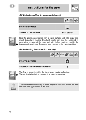 Page 19
 
 Instructions for the user 
 
46 
6.5  Delicate cooking (in some models only)   
       FUNCTION SWITCH 
 
   THERMOSTAT SWITCH  
 
50  ÷ 250°C   
 
Ideal for pastries and cakes with a liquid surface and little sugar and 
moist desserts in moulds. Excellent results can also be achieved in 
completing cooking at the base and with dishes requiring heat in the 
lower area in particular. The pan is best inserted in the lowest position. 
 
6.6  Defrosting (multi function models)   
          FUNCTION...