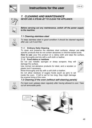 Page 22
 
Instructions for the user 
 
 
 49 
7. CLEANING AND MAINTENANCE 
 
NEVER USE A STEAM JET TO CLEAN THE APPLIANCE. 
 
  
 Before carrying out any maintenan ce, switch off the power supply 
to the machine. 
7.1 Cleaning stainless steel  
  
 To keep stainless steel in good condition it should be cleaned regularly 
after use. Let it cool first. 
7.1.1  Ordinary Daily Cleaning 
To clean and preserve the stainless steel surfaces, always use  only 
specific products that do  not contain abrasives or...