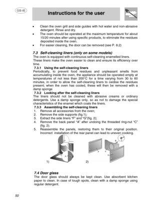 Page 23
 
 Instructions for the user 
 
50 
•  Clean the oven grill and side guides with hot water and non-abrasive 
detergent. Rinse and dry. 
•   The oven should be operated at t he maximum temperature for about 
15/20 minutes after using specific products, to eliminate the residues 
deposited inside the oven. 
•   For easier cleaning, the door can be removed (see P. 8.2) 
 
7.3 Self-cleaning liners (only on some models) 
The oven is equipped with continu ous self-cleaning enamelled liners. 
These liners make...
