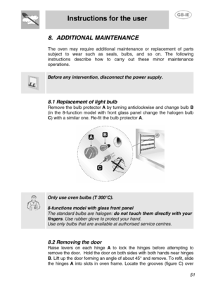 Page 24
 
Instructions for the user 
 
 
 51 
8. ADDITIONAL MAINTENANCE 
 
The oven may require additional maintenance or replacement of parts 
subject to wear such as seals, bulbs, and so on. The following 
instructions describe how to carry out these minor maintenance 
operations. 
  
  
 Before any intervention,  disconnect the power supply. 
 
8.1 Replacement of light bulb 
Remove the bulb protector  A by turning anticlockwise and change bulb  B 
(in the 8-function model with front glass panel change the...
