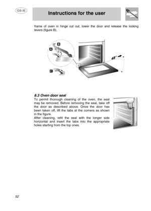 Page 25
 
 Instructions for the user 
 
52 
frame of oven in hinge cut out, lower the door and release the locking 
levers (figure B). 
 
 
  
 
 
 
8.3  Oven door seal 
To permit thorough cleaning of the oven, the seal 
may be removed. Before re moving the seal, take off 
the door as described above. Once the door has 
been taken off, lift the tabs  at the corners as shown 
in the figure. 
After cleaning, refit the seal with the longer side 
horizontal and insert the tabs into the appropriate 
holes starting...