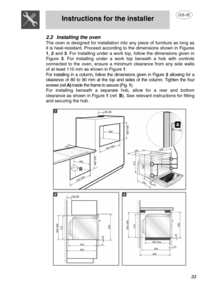 Page 6
 
Instructions for the installer 
 
 
 33 
2.2 Installing the oven 
The oven is designed for installation into any piece of furniture as long as 
it is heat-resistant. Proceed according to the dimensions shown in Figures 
1,  2 and 3 . For installing under a work top, follow the dimensions given in 
Figure  3. For installing under a work top beneath a hob with controls 
connected to the oven, ensure a minimum clearance from any side walls 
of at least 110 mm as shown in Figure  1.  
For installing in a...