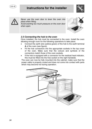 Page 7
 
 Instructions for the installer 
 
34 
  
  
 Never use the oven door to lever the oven into 
place when fitting. 
Avoid exerting too much pressure on the oven door 
when open. 
  
2.3  Connecting the hob to the oven 
Once installed, the hob must be con nected to the oven. Install the oven 
allowing enough room for the following operations to take place.
 
•   Connect the earth wire (yellow-green)  of the hob to the earth terminal 
A  of the oven (see figure). 
•  Fit the hob connectors into the...