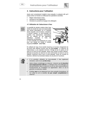 Page 14Instructions pour lutilisateur
70
4.  Instructions pour l’utilisation
Après avoir correctement installé le lave-vaisselle, le préparer afin qu’il
puisse entrer en fonction en effectuant les opérations suivantes:
•
 Régler l’adoucisseur d’eau;
•
  Introduire du sel régénérant;
•
  Introduire du produit de rinçage et du détergent.
4.1 Utilisation de l’adoucisseur d’eau
La quantité de calcaire contenu dans l’eau
(indice de dureté de l’eau) est responsable
des taches blanchâtres sur la vaisselle
sèche,...