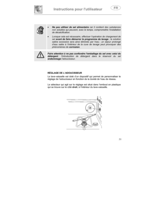 Page 15Instructions pour lutilisateur
71
•  Ne pas utiliser de sel alimentaire
 car il contient des substances
non solubles qui peuvent, avec le temps, compromettre l’installation
de décalcification.
•
  Lorsque cela est nécessaire, effectuer l’opération de chargement de
sel 
avant de faire démarrer le programme de  lavage  ; la solution
saline excessive sera ainsi éliminée par l’eau ; un séjour prolongé
d’eau salée à l’intérieur de la cuve de lavage peut provoquer des
phénomènes de  corrosion.
Faire attention...